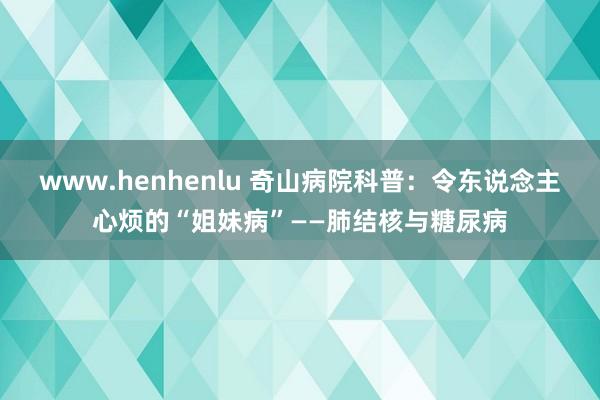 www.henhenlu 奇山病院科普：令东说念主心烦的“姐妹病”——肺结核与糖尿病