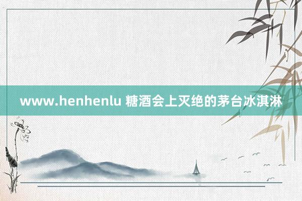 www.henhenlu 糖酒会上灭绝的茅台冰淇淋