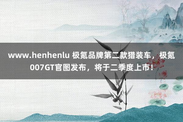 www.henhenlu 极氪品牌第二款猎装车，极氪007GT官图发布，将于二季度上市！