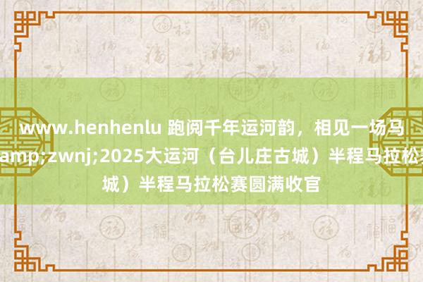 www.henhenlu 跑阅千年运河韵，相见一场马拉松情，&zwnj;2025大运河（台儿庄古城）半程马拉松赛圆满收官