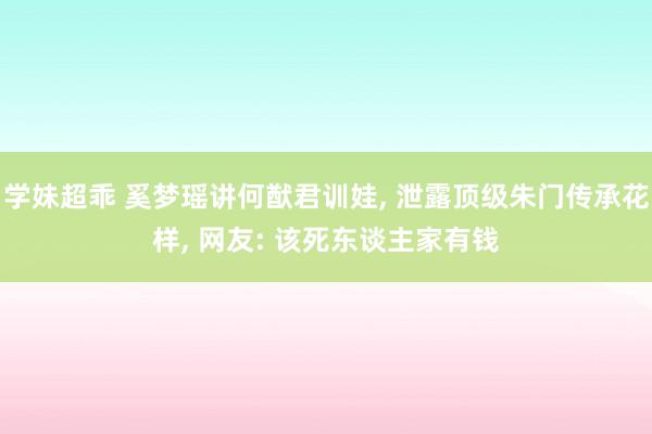 学妹超乖 奚梦瑶讲何猷君训娃， 泄露顶级朱门传承花样， 网友: 该死东谈主家有钱
