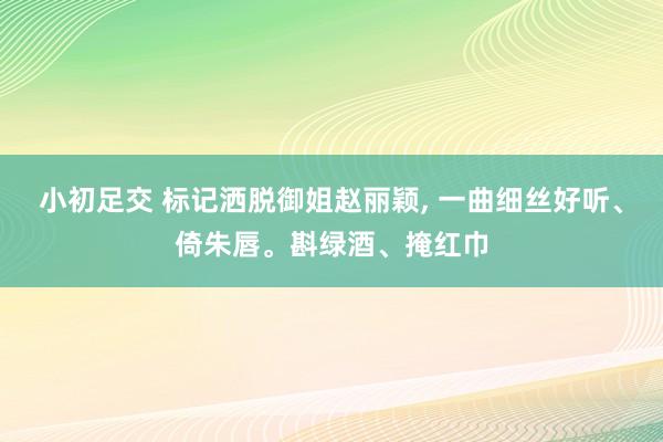 小初足交 标记洒脱御姐赵丽颖， 一曲细丝好听、倚朱唇。斟绿酒、掩红巾