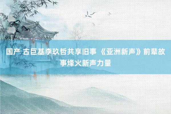 国产 古巨基李玖哲共享旧事 《亚洲新声》前辈故事烽火新声力量