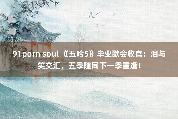 91porn soul 《五哈5》毕业歌会收官：泪与笑交汇，五季随同下一季重逢！